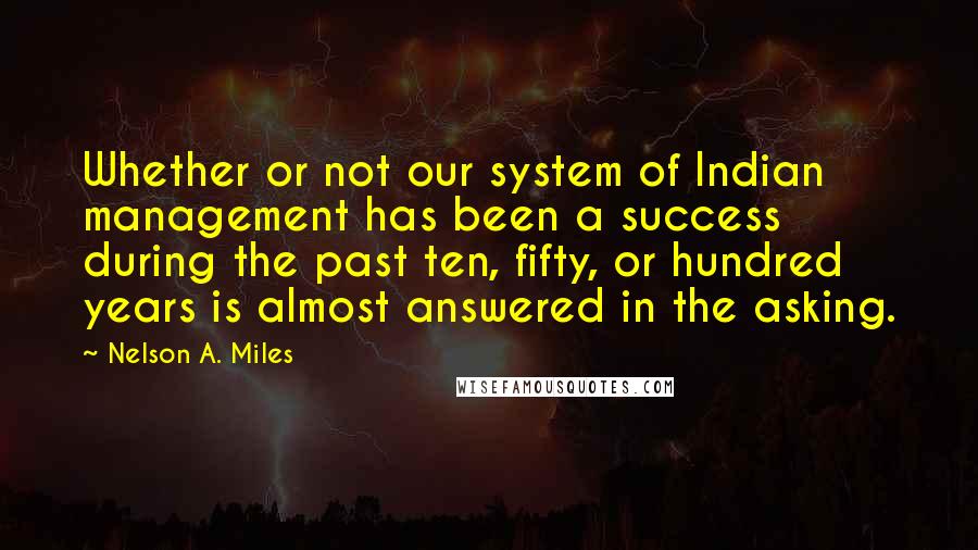 Nelson A. Miles Quotes: Whether or not our system of Indian management has been a success during the past ten, fifty, or hundred years is almost answered in the asking.