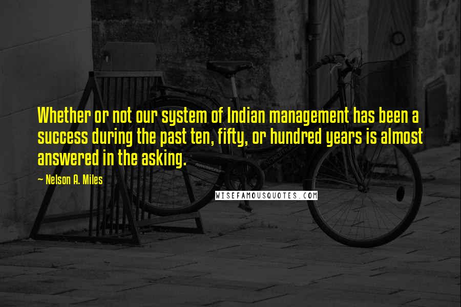 Nelson A. Miles Quotes: Whether or not our system of Indian management has been a success during the past ten, fifty, or hundred years is almost answered in the asking.