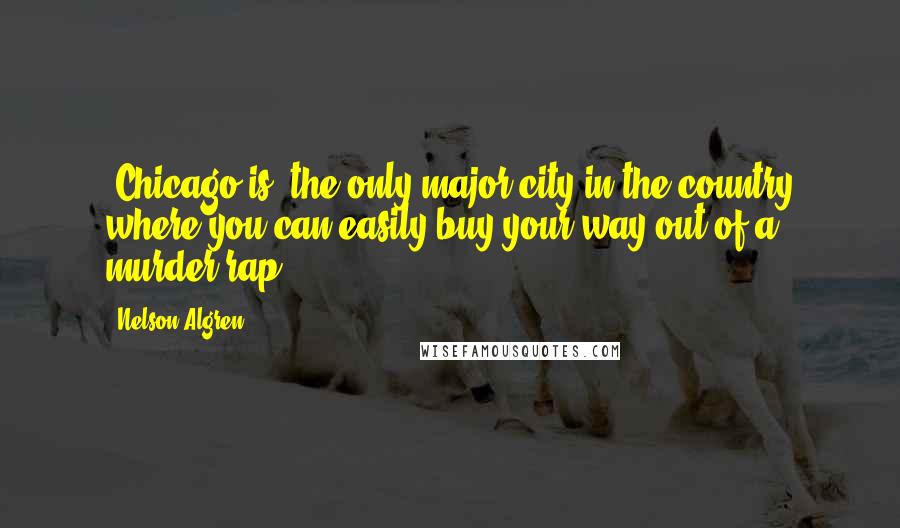 Nelson Algren Quotes: (Chicago is) the only major city in the country where you can easily buy your way out of a murder rap.