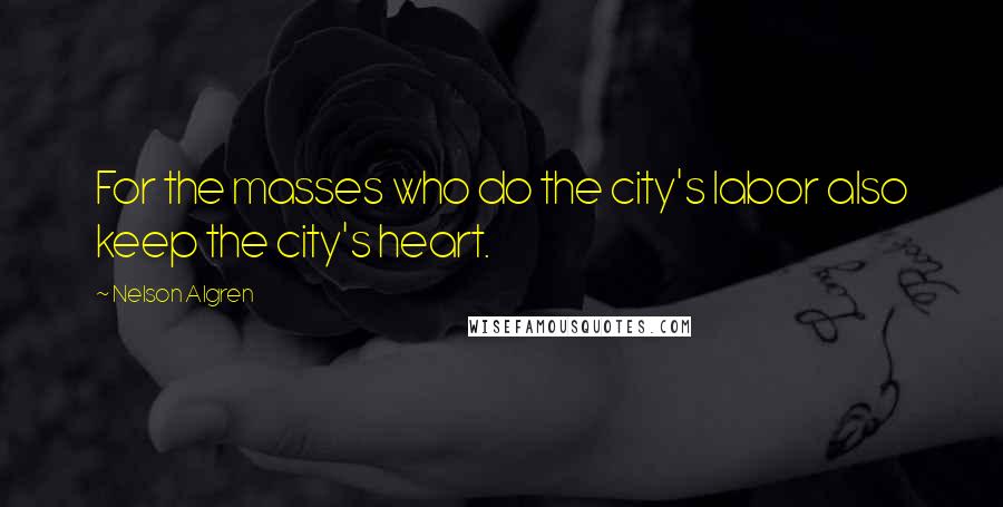 Nelson Algren Quotes: For the masses who do the city's labor also keep the city's heart.