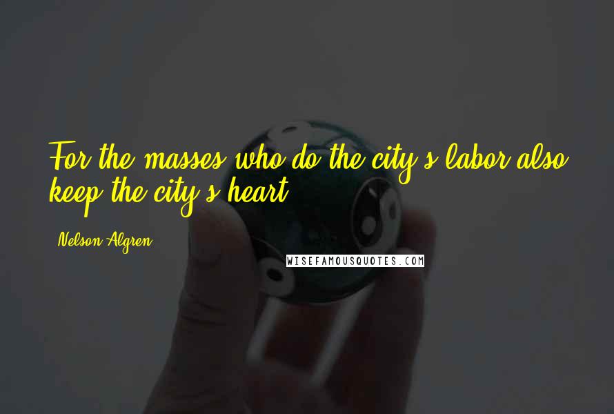 Nelson Algren Quotes: For the masses who do the city's labor also keep the city's heart.