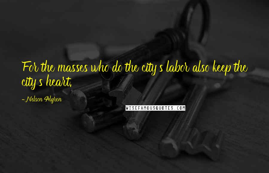 Nelson Algren Quotes: For the masses who do the city's labor also keep the city's heart.