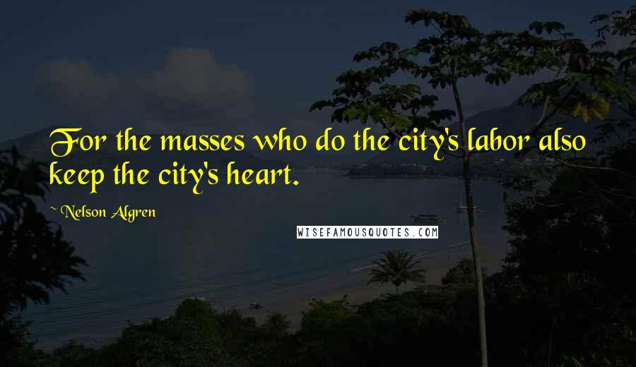 Nelson Algren Quotes: For the masses who do the city's labor also keep the city's heart.