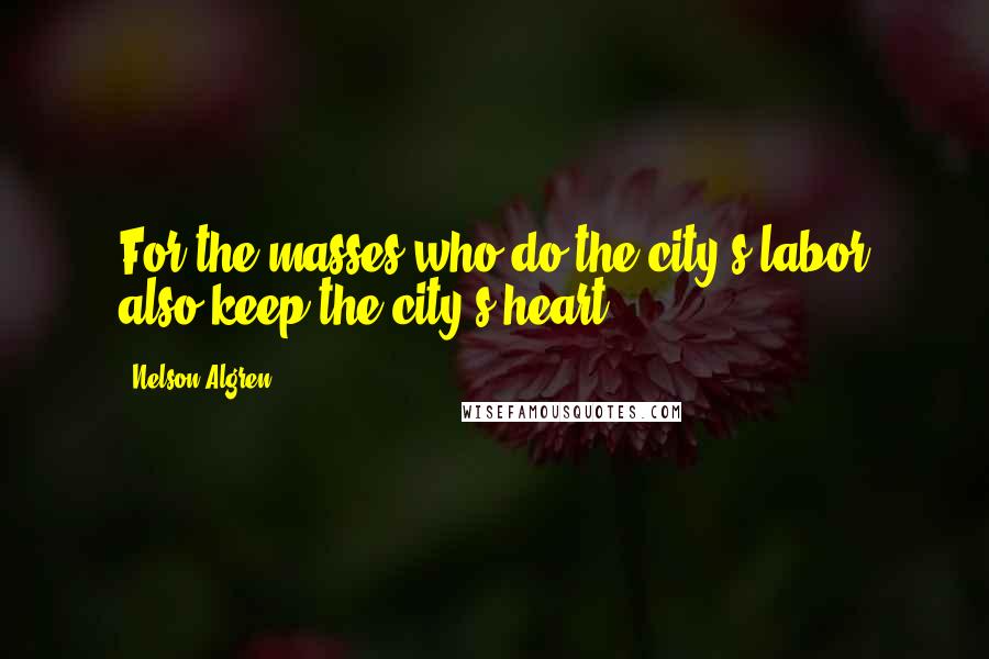 Nelson Algren Quotes: For the masses who do the city's labor also keep the city's heart.