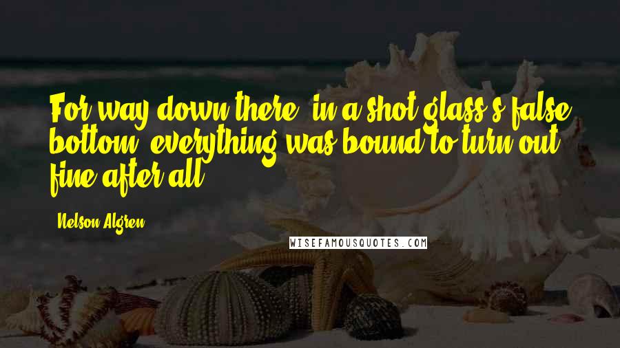 Nelson Algren Quotes: For way down there, in a shot glass's false bottom, everything was bound to turn out fine after all.