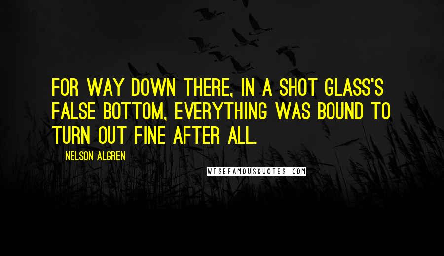 Nelson Algren Quotes: For way down there, in a shot glass's false bottom, everything was bound to turn out fine after all.