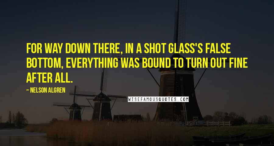 Nelson Algren Quotes: For way down there, in a shot glass's false bottom, everything was bound to turn out fine after all.