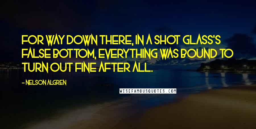 Nelson Algren Quotes: For way down there, in a shot glass's false bottom, everything was bound to turn out fine after all.