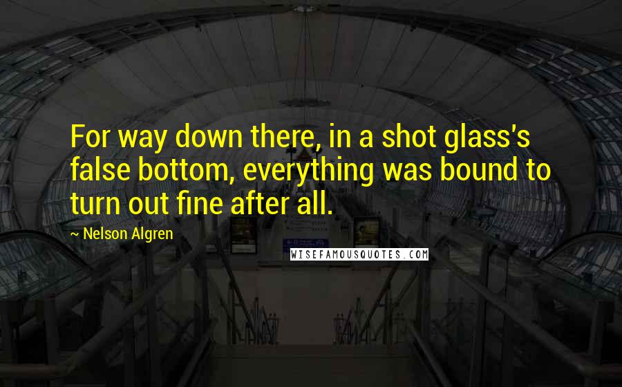 Nelson Algren Quotes: For way down there, in a shot glass's false bottom, everything was bound to turn out fine after all.