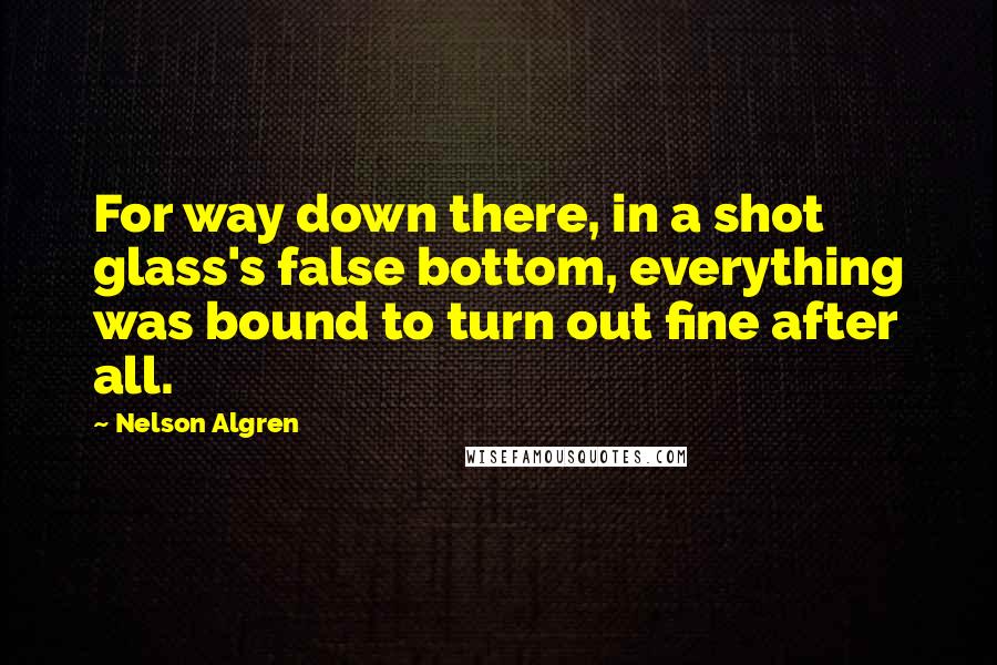 Nelson Algren Quotes: For way down there, in a shot glass's false bottom, everything was bound to turn out fine after all.