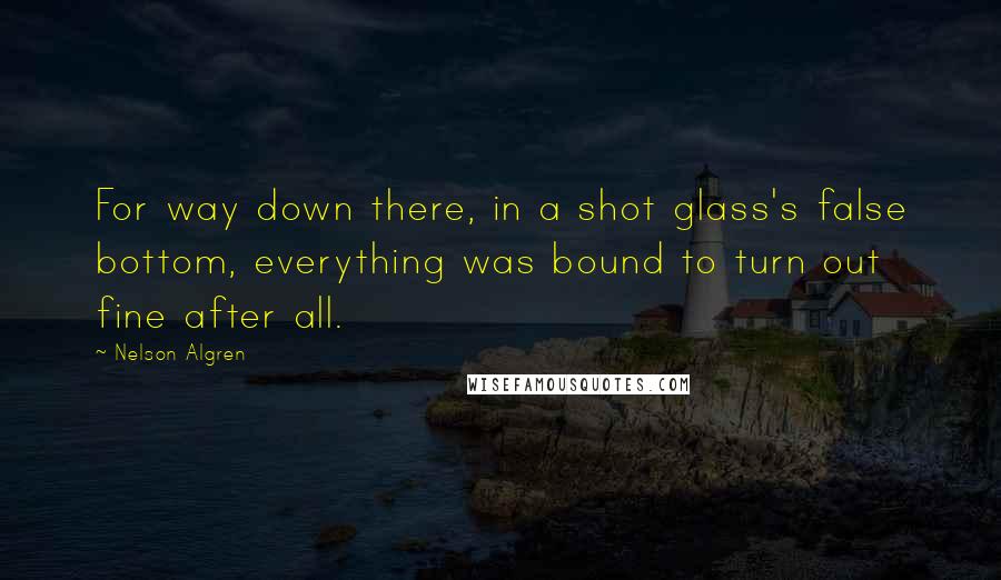 Nelson Algren Quotes: For way down there, in a shot glass's false bottom, everything was bound to turn out fine after all.