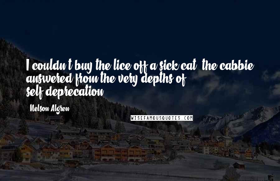 Nelson Algren Quotes: I couldn't buy the lice off a sick cat, the cabbie answered from the very depths of self-deprecation.