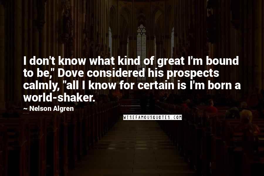 Nelson Algren Quotes: I don't know what kind of great I'm bound to be," Dove considered his prospects calmly, "all I know for certain is I'm born a world-shaker.