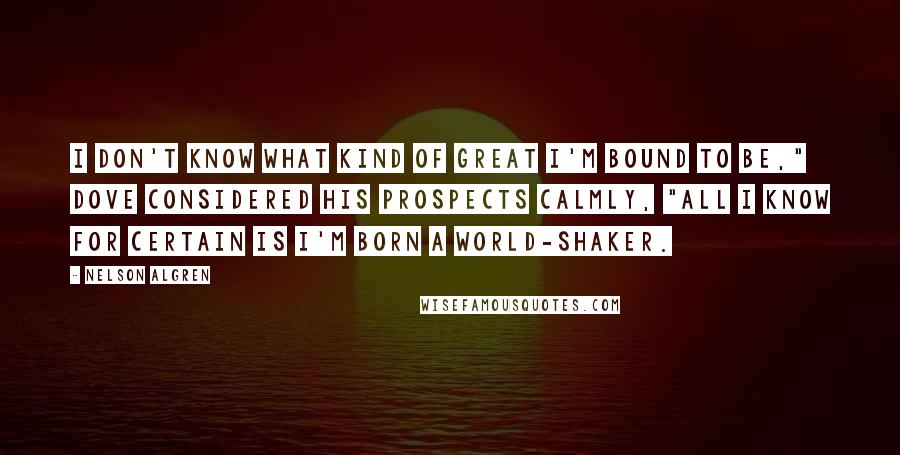 Nelson Algren Quotes: I don't know what kind of great I'm bound to be," Dove considered his prospects calmly, "all I know for certain is I'm born a world-shaker.