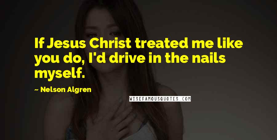 Nelson Algren Quotes: If Jesus Christ treated me like you do, I'd drive in the nails myself.