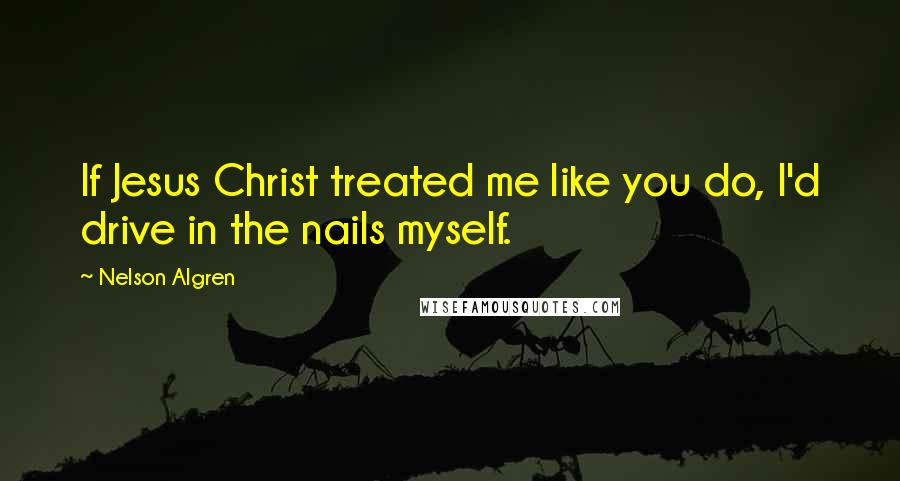 Nelson Algren Quotes: If Jesus Christ treated me like you do, I'd drive in the nails myself.