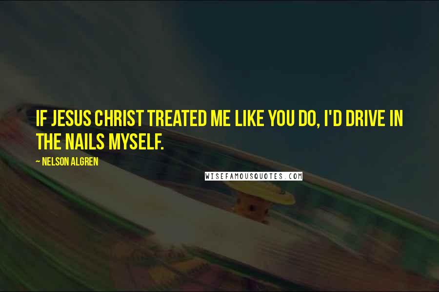 Nelson Algren Quotes: If Jesus Christ treated me like you do, I'd drive in the nails myself.