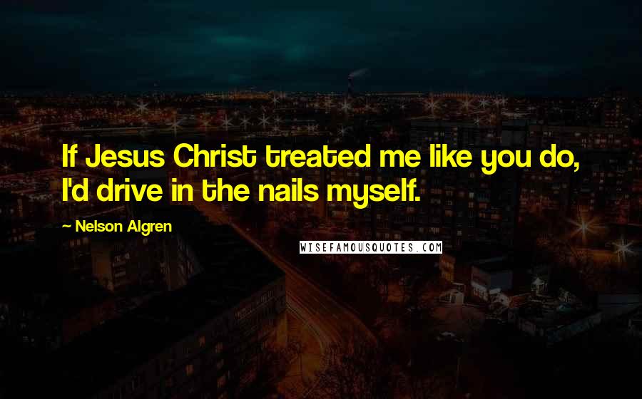 Nelson Algren Quotes: If Jesus Christ treated me like you do, I'd drive in the nails myself.