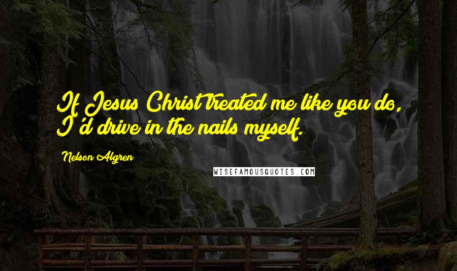 Nelson Algren Quotes: If Jesus Christ treated me like you do, I'd drive in the nails myself.