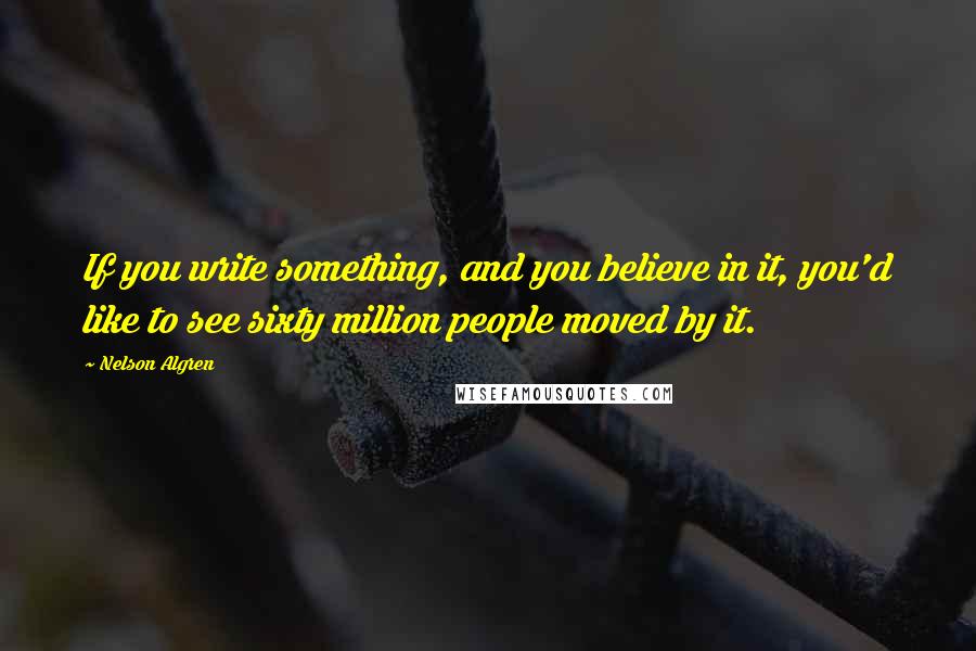 Nelson Algren Quotes: If you write something, and you believe in it, you'd like to see sixty million people moved by it.