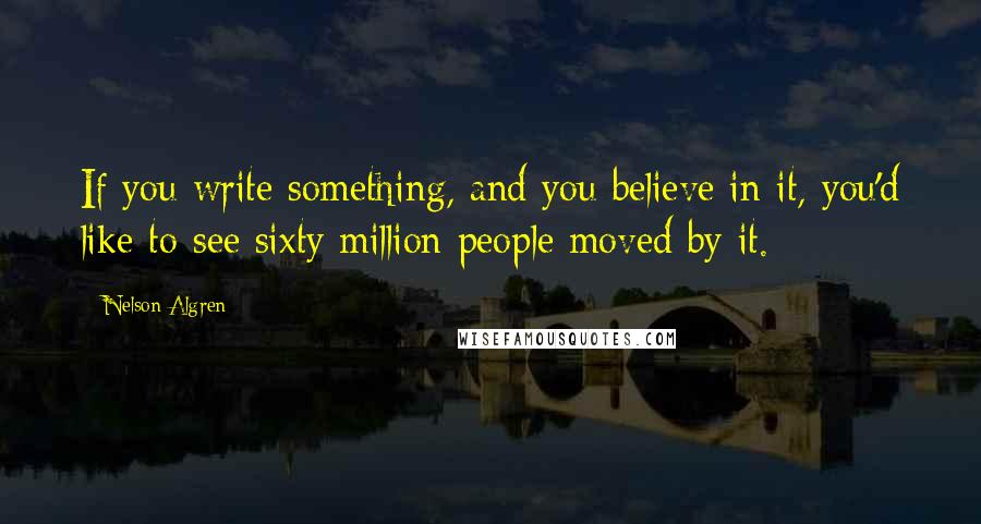 Nelson Algren Quotes: If you write something, and you believe in it, you'd like to see sixty million people moved by it.