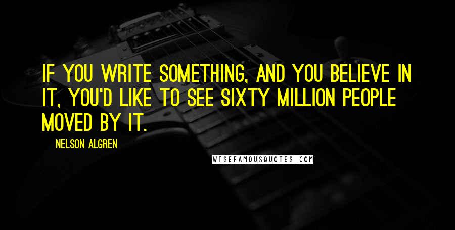 Nelson Algren Quotes: If you write something, and you believe in it, you'd like to see sixty million people moved by it.