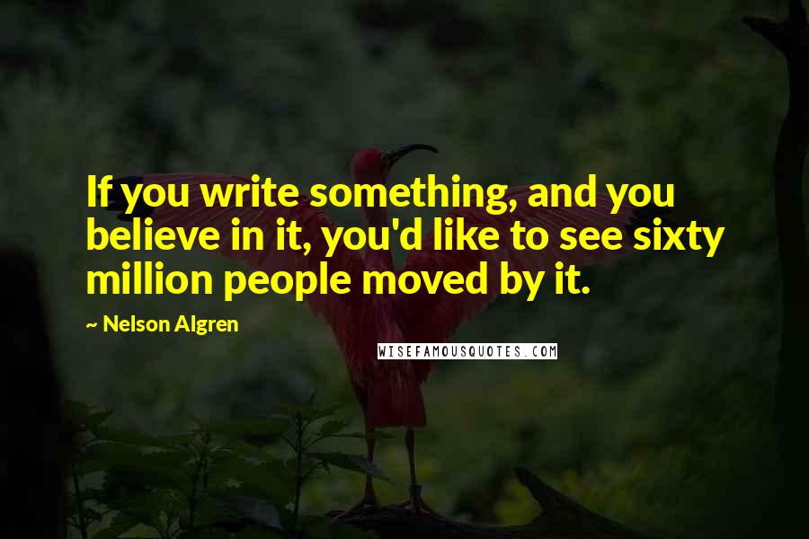 Nelson Algren Quotes: If you write something, and you believe in it, you'd like to see sixty million people moved by it.