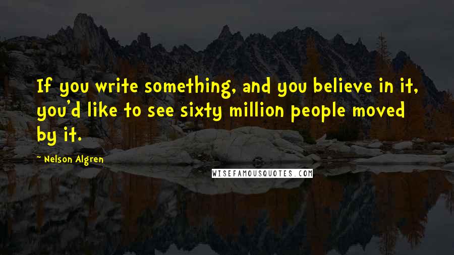 Nelson Algren Quotes: If you write something, and you believe in it, you'd like to see sixty million people moved by it.