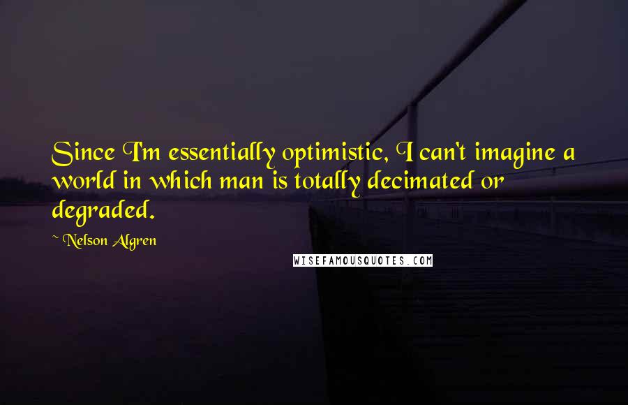 Nelson Algren Quotes: Since I'm essentially optimistic, I can't imagine a world in which man is totally decimated or degraded.