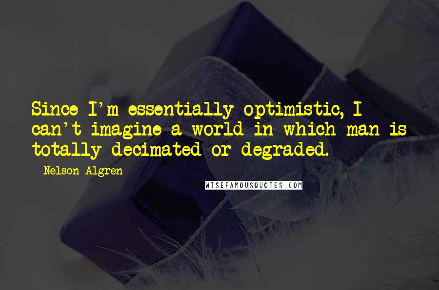 Nelson Algren Quotes: Since I'm essentially optimistic, I can't imagine a world in which man is totally decimated or degraded.