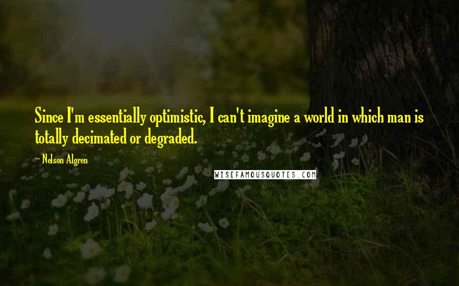 Nelson Algren Quotes: Since I'm essentially optimistic, I can't imagine a world in which man is totally decimated or degraded.