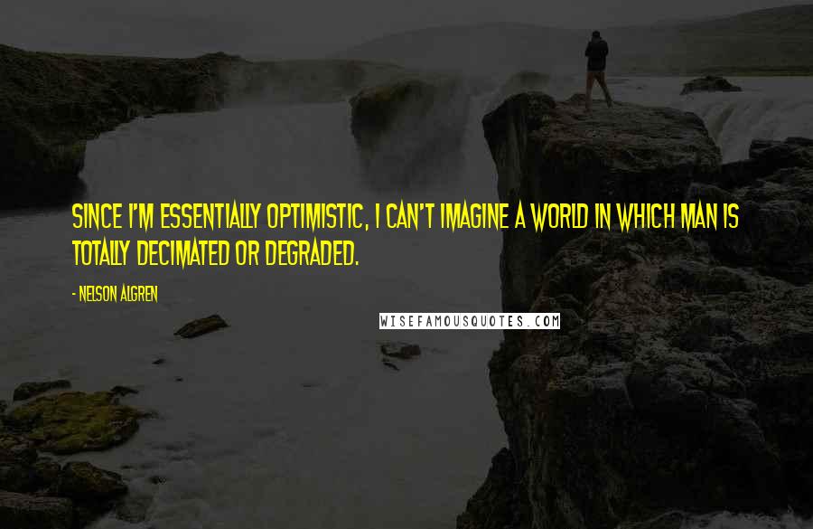 Nelson Algren Quotes: Since I'm essentially optimistic, I can't imagine a world in which man is totally decimated or degraded.