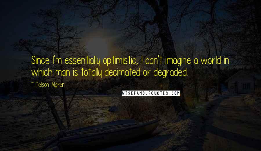 Nelson Algren Quotes: Since I'm essentially optimistic, I can't imagine a world in which man is totally decimated or degraded.