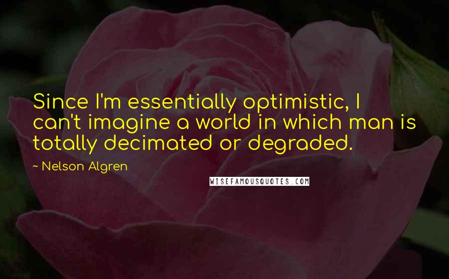 Nelson Algren Quotes: Since I'm essentially optimistic, I can't imagine a world in which man is totally decimated or degraded.