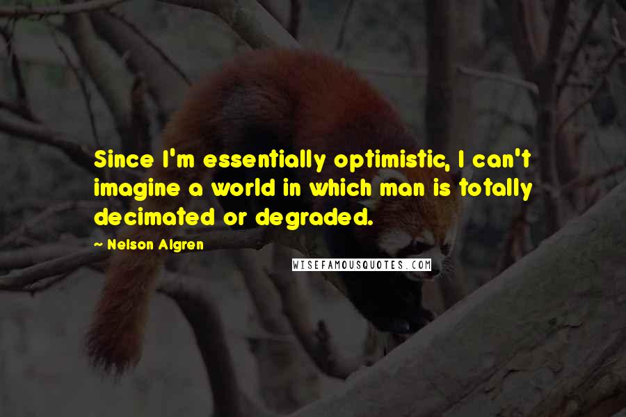 Nelson Algren Quotes: Since I'm essentially optimistic, I can't imagine a world in which man is totally decimated or degraded.