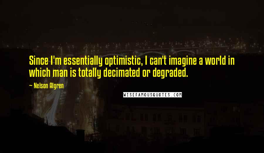 Nelson Algren Quotes: Since I'm essentially optimistic, I can't imagine a world in which man is totally decimated or degraded.