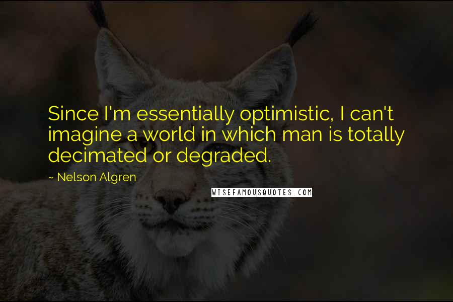 Nelson Algren Quotes: Since I'm essentially optimistic, I can't imagine a world in which man is totally decimated or degraded.