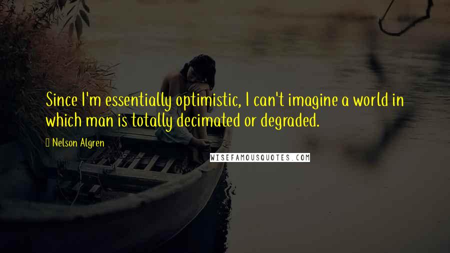 Nelson Algren Quotes: Since I'm essentially optimistic, I can't imagine a world in which man is totally decimated or degraded.