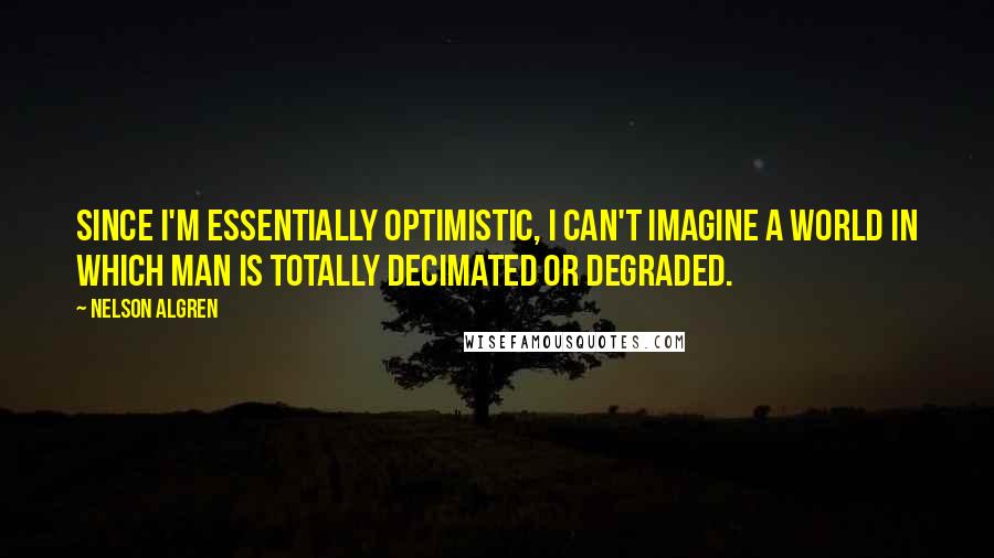 Nelson Algren Quotes: Since I'm essentially optimistic, I can't imagine a world in which man is totally decimated or degraded.