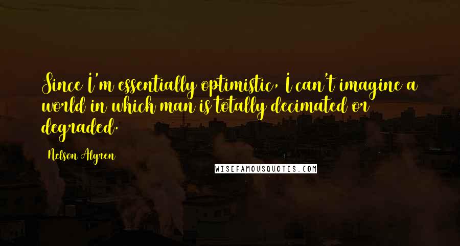 Nelson Algren Quotes: Since I'm essentially optimistic, I can't imagine a world in which man is totally decimated or degraded.