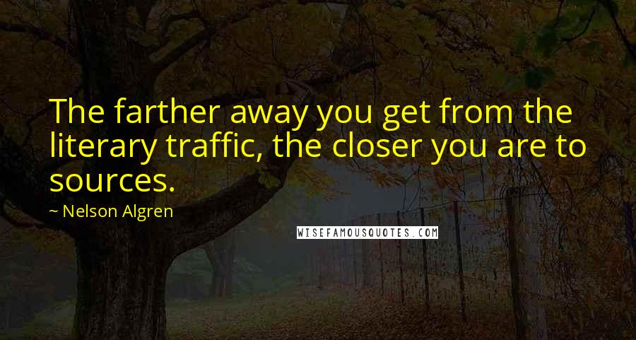 Nelson Algren Quotes: The farther away you get from the literary traffic, the closer you are to sources.