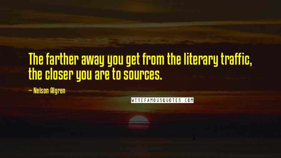 Nelson Algren Quotes: The farther away you get from the literary traffic, the closer you are to sources.