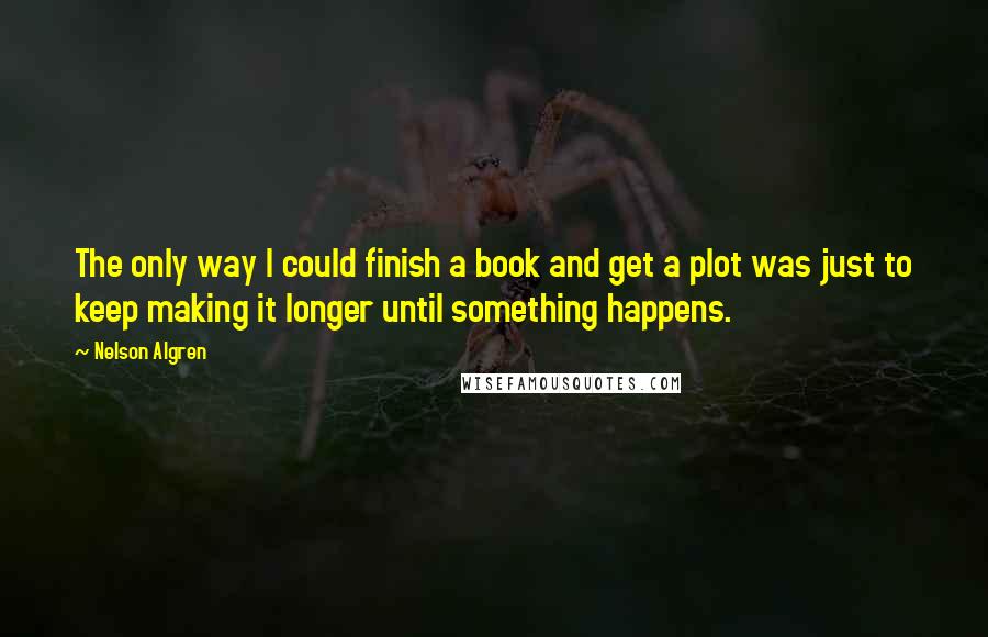 Nelson Algren Quotes: The only way I could finish a book and get a plot was just to keep making it longer until something happens.