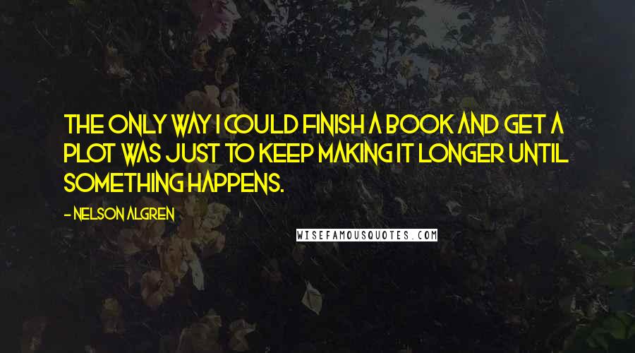 Nelson Algren Quotes: The only way I could finish a book and get a plot was just to keep making it longer until something happens.