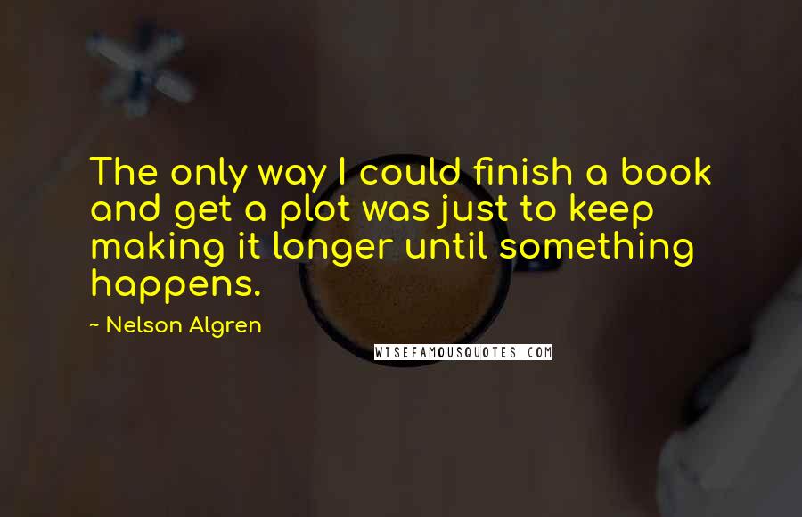 Nelson Algren Quotes: The only way I could finish a book and get a plot was just to keep making it longer until something happens.