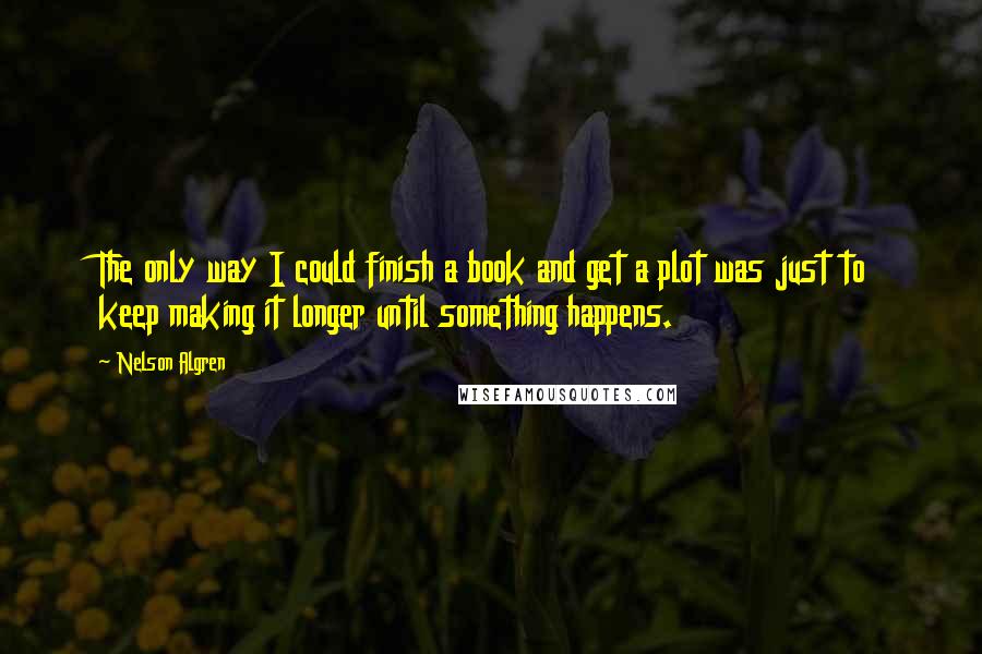 Nelson Algren Quotes: The only way I could finish a book and get a plot was just to keep making it longer until something happens.