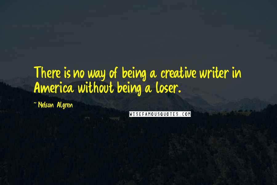 Nelson Algren Quotes: There is no way of being a creative writer in America without being a loser.