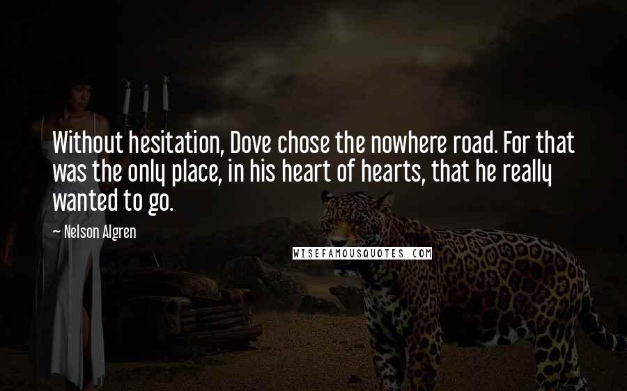 Nelson Algren Quotes: Without hesitation, Dove chose the nowhere road. For that was the only place, in his heart of hearts, that he really wanted to go.
