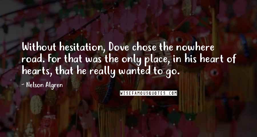 Nelson Algren Quotes: Without hesitation, Dove chose the nowhere road. For that was the only place, in his heart of hearts, that he really wanted to go.