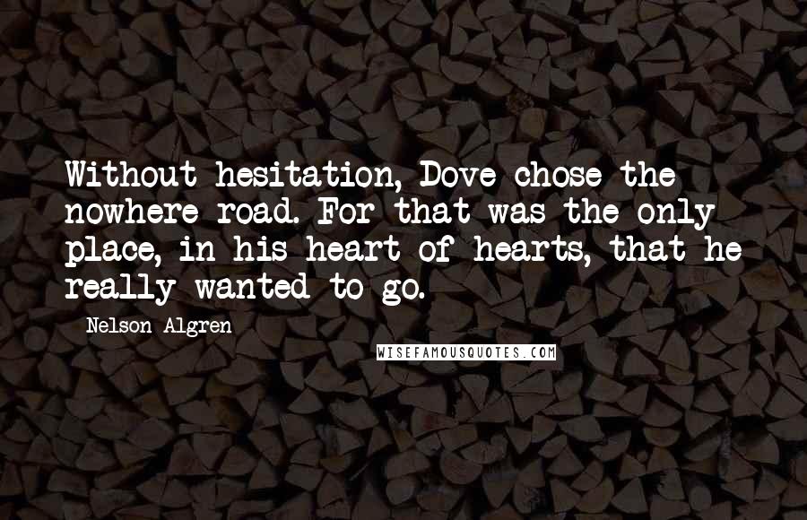 Nelson Algren Quotes: Without hesitation, Dove chose the nowhere road. For that was the only place, in his heart of hearts, that he really wanted to go.